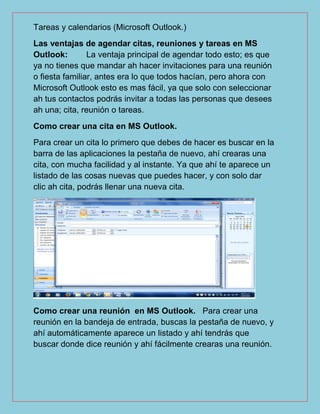 Tareas y calendarios (Microsoft Outlook.)
Las ventajas de agendar citas, reuniones y tareas en MS
Outlook: La ventaja principal de agendar todo esto; es que
ya no tienes que mandar ah hacer invitaciones para una reunión
o fiesta familiar, antes era lo que todos hacían, pero ahora con
Microsoft Outlook esto es mas fácil, ya que solo con seleccionar
ah tus contactos podrás invitar a todas las personas que desees
ah una; cita, reunión o tareas.
Como crear una cita en MS Outlook.
Para crear un cita lo primero que debes de hacer es buscar en la
barra de las aplicaciones la pestaña de nuevo, ahí crearas una
cita, con mucha facilidad y al instante. Ya que ahí te aparece un
listado de las cosas nuevas que puedes hacer, y con solo dar
clic ah cita, podrás llenar una nueva cita.
Como crear una reunión en MS Outlook. Para crear una
reunión en la bandeja de entrada, buscas la pestaña de nuevo, y
ahí automáticamente aparece un listado y ahí tendrás que
buscar donde dice reunión y ahí fácilmente crearas una reunión.
 