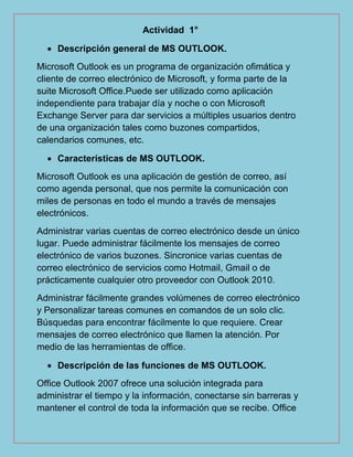 Actividad 1°
 Descripción general de MS OUTLOOK.
Microsoft Outlook es un programa de organización ofimática y
cliente de correo electrónico de Microsoft, y forma parte de la
suite Microsoft Office.Puede ser utilizado como aplicación
independiente para trabajar día y noche o con Microsoft
Exchange Server para dar servicios a múltiples usuarios dentro
de una organización tales como buzones compartidos,
calendarios comunes, etc.
 Características de MS OUTLOOK.
Microsoft Outlook es una aplicación de gestión de correo, así
como agenda personal, que nos permite la comunicación con
miles de personas en todo el mundo a través de mensajes
electrónicos.
Administrar varias cuentas de correo electrónico desde un único
lugar. Puede administrar fácilmente los mensajes de correo
electrónico de varios buzones. Sincronice varias cuentas de
correo electrónico de servicios como Hotmail, Gmail o de
prácticamente cualquier otro proveedor con Outlook 2010.
Administrar fácilmente grandes volúmenes de correo electrónico
y Personalizar tareas comunes en comandos de un solo clic.
Búsquedas para encontrar fácilmente lo que requiere. Crear
mensajes de correo electrónico que llamen la atención. Por
medio de las herramientas de office.
 Descripción de las funciones de MS OUTLOOK.
Office Outlook 2007 ofrece una solución integrada para
administrar el tiempo y la información, conectarse sin barreras y
mantener el control de toda la información que se recibe. Office
 