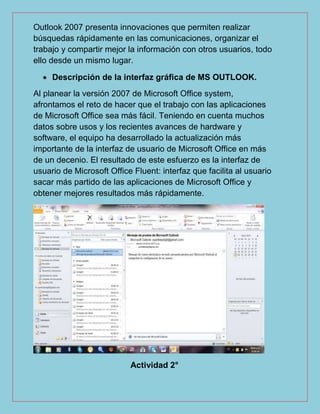 Outlook 2007 presenta innovaciones que permiten realizar
búsquedas rápidamente en las comunicaciones, organizar el
trabajo y compartir mejor la información con otros usuarios, todo
ello desde un mismo lugar.
 Descripción de la interfaz gráfica de MS OUTLOOK.
Al planear la versión 2007 de Microsoft Office system,
afrontamos el reto de hacer que el trabajo con las aplicaciones
de Microsoft Office sea más fácil. Teniendo en cuenta muchos
datos sobre usos y los recientes avances de hardware y
software, el equipo ha desarrollado la actualización más
importante de la interfaz de usuario de Microsoft Office en más
de un decenio. El resultado de este esfuerzo es la interfaz de
usuario de Microsoft Office Fluent: interfaz que facilita al usuario
sacar más partido de las aplicaciones de Microsoft Office y
obtener mejores resultados más rápidamente.
Actividad 2°
 