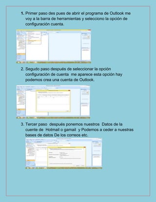 1. Primer paso des pues de abrir el programa de Outlook me
voy a la barra de herramientas y selecciono la opción de
configuración cuenta.
2. Segudo paso después de seleccionar la opción
configuración de cuenta me aparece esta opción hay
podemos crea una cuenta de Outlook.
3. Tercer paso después ponemos nuestros Datos de la
cuente de Hotmail o gamail y Podemos a ceder a nuestras
bases de datos De los correos etc.
 