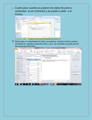4. Cuarto paso cuando se pusieron los datos Se pone a
comprobar si son Correctos y se puede a ceder a al
Correo.
5. Quinto paso un comprobado los datos ya podemos acceder a todos nuestros
contactos de cualquier cuenta de correo y aun así concluido se puede ase der
ala cuenta de OUTLOOK
 
