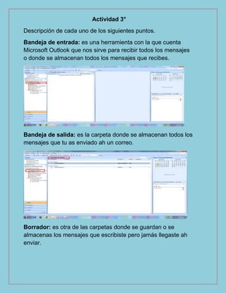 Actividad 3°
Descripción de cada uno de los siguientes puntos.
Bandeja de entrada: es una herramienta con la que cuenta
Microsoft Outlook que nos sirve para recibir todos los mensajes
o donde se almacenan todos los mensajes que recibes.
Bandeja de salida: es la carpeta donde se almacenan todos los
mensajes que tu as enviado ah un correo.
Borrador: es otra de las carpetas donde se guardan o se
almacenas los mensajes que escribiste pero jamás llegaste ah
enviar.
 