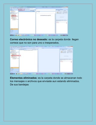 Correo electrónico no deseado: es la carpeta donde llegan
correos que no son para uno o inesperados.
Elementos eliminados: es la carpeta donde se almacenan todo
los mensajes o archivos que enviaste aun estando eliminados.
De sus bandejas
 