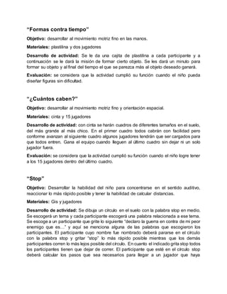 “Formas contra tiempo”
Objetivo: desarrollar al movimiento motriz fino en las manos.
Materiales: plastilina y dos jugadores
Desarrollo de actividad: Se le da una cajita de plastilina a cada participante y a
continuación se le dará la misión de formar cierto objeto. Se les dará un minuto para
formar su objeto y al final del tiempo el que se parezca más al objeto deseado ganará.
Evaluación: se considera que la actividad cumplió su función cuando el niño pueda
diseñar figuras sin dificultad.
“¿Cuántos caben?”
Objetivo: desarrollar al movimiento motriz fino y orientación espacial.
Materiales: cinta y 15 jugadores
Desarrollo de actividad: con cinta se harán cuadros de diferentes tamaños en el suelo,
del más grande al más chico. En el primer cuadro todos cabrán con facilidad pero
conforme avanzan al siguiente cuadro algunos jugadores tendrán que ser cargados para
que todos entren. Gana el equipo cuando lleguen al último cuadro sin dejar ni un solo
jugador fuera.
Evaluación: se considera que la actividad cumplió su función cuando el niño logre tener
a los 15 jugadores dentro del último cuadro.
“Stop”
Objetivo: Desarrollar la habilidad del niño para concentrarse en el sentido auditivo,
reaccionar lo más rápido posible y tener la habilidad de calcular distancias.
Materiales: Gis y jugadores
Desarrollo de actividad: Se dibuja un círculo en el suelo con la palabra stop en medio.
Se escogerá un tema y cada participante escogerá una palabra relacionada a ese tema.
Se escoge a un participante que grite lo siguiente “declaro la guerra en contra de mi peor
enemigo que es…” y aquí se menciona alguna de las palabras que escogieron los
participantes. El participante cuyo nombre fue nombrado deberá pararse en el círculo
con la palabra stop y gritar “stop” lo más rápido posible mientras que los demás
participantes corren lo más lejos posible del círculo. En cuanto el indicado grita stop todos
los participantes tienen que dejar de correr. El participante que esté en el círculo stop
deberá calcular los pasos que sea necesarios para llegar a un jugador que haya
 