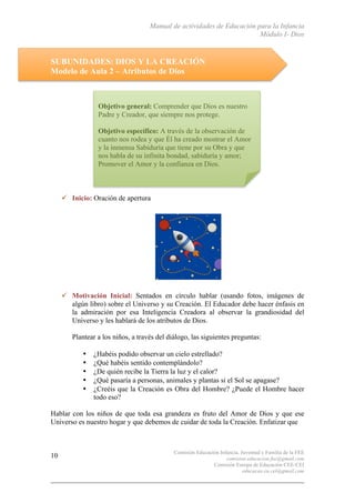 Manual de actividades de Educación para la Infancia
Módulo I- Dios
Comisión Educación Infancia, Juventud y Familia de la FEE
comision.educacion.fee@gmail.com
Comisión Europa de Educación CEE-CEI
educacao.eu.cei@gmail.com
10
SUBUNIDADES: DIOS Y LA CREACIÓN
Modelo de Aula 2 – Atributos de Dios
" Inicio: Oración de apertura
" Motivación Inicial: Sentados en círculo hablar (usando fotos, imágenes de
algún libro) sobre el Universo y su Creación. El Educador debe hacer énfasis en
la admiración por esa Inteligencia Creadora al observar la grandiosidad del
Universo y les hablará de los atributos de Dios.
Plantear a los niños, a través del diálogo, las siguientes preguntas:
• ¿Habéis podido observar un cielo estrellado?
• ¿Qué habéis sentido contemplándolo?
• ¿De quién recibe la Tierra la luz y el calor?
• ¿Qué pasaría a personas, animales y plantas si el Sol se apagase?
• ¿Creéis que la Creación es Obra del Hombre? ¿Puede el Hombre hacer
todo eso?
Hablar con los niños de que toda esa grandeza es fruto del Amor de Dios y que ese
Universo es nuestro hogar y que debemos de cuidar de toda la Creación. Enfatizar que
Objetivo general: Comprender que Dios es nuestro
Padre y Creador, que siempre nos protege.
Objetivo específico: A través de la observación de
cuanto nos rodea y que Él ha creado mostrar el Amor
y la inmensa Sabiduría que tiene por su Obra y que
nos habla de su infinita bondad, sabiduría y amor;
Promover el Amor y la confianza en Dios.
 