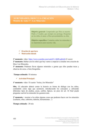 Manual de actividades de Educación para la Infancia
Módulo I- Dios
Comisión Educación Infancia, Juventud y Familia de la FEE
comision.educacion.fee@gmail.com
Comisión Europa de Educación CEE-CEI
educacao.eu.cei@gmail.com
103
SUBUNIDADES: DIOS Y LA CREACIÓN
Modelo de Aula 17 –Los Minerales
	
  
	
  
	
  
	
  
	
  
	
  
	
  
	
  
	
  
" Oración de apertura
" Motivación inicial:	
  	
  
	
  
1º momento: vídeo https://www.youtube.com/watch?v=tQJExqbrIu8 (2 veces)
2º momento: Hablar con los niños que hoy vamos a empezar a estudiar otra creación de
Dios: Los Minerales.
3º momento: Podemos llevar algunos minerales o gemas que ellos puedan tocar y
observar de cerca, o bien fotografías.	
  
	
  	
  
Tiempo estimado: 10 minutos
" Actividad Principal:
1º momento: vídeo El cuento “Anita y los Minerales”
Obs.: El educador deberá contar la historia en forma de diálogo con los niños,
contándolo como algo que aconteció, introduciendo los conceptos y utilizando
diferentes tipos de piedras, joyas, carbón, lápices, un poco de sal. Al final puede
preguntar cual de los minerales les gustaron más.
2º momento = mostrar a los niños algunas cosas que podemos hacer con los minerales
(cucharas, ollas, cubiertos, tuberías, herramientas…)
Tiempo estimado: 20 min
Objetivo general: Comprender que Dios es nuestro
Padre y Creador, que siempre nos protege; Despertar
en los niños el amor a Dios presentándoles su obra
Objetivo específico: Contarles sobre los minerales y
su importancia para nuestra vida.
 