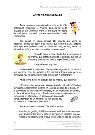 Manual de actividades de Educación para la Infancia
Módulo I- Dios
Comisión Educación Infancia, Juventud y Familia de la FEE
comision.educacion.fee@gmail.com
Comisión Europa de Educación CEE-CEI
educacao.eu.cei@gmail.com
105
ANITA Y LOS MINERALES
Anita caminaba mirando todo atentamente. Ella
necesitaba encontrar u mineral para llevar a la
escuela al día siguiente. Pero la profesora no había
dado ninguna pista de lo que era un mineral ni donde
encontrarlo.
Ella pensó en agua mineral. De aquella que viene en
botellitas. Pensó en pedir a su mamá que comprara una botellita
para que ella pudiese hacer el tema de casa, o sea, llevar un
mineral. (enseñar a los niños una botellita de agua mineral)
Cuando llegó a casa, Anita fue a preguntar a
su mamá, que estaba haciendo la comida, qué era un
mineral y si ella sabía donde lo podía encontrar.
La madre sonrió y dijo:
- Dios creó los minerales. El mineral es algo hecho de materia
que no tiene vida. Las plantas y los animales tienen vida, pero los
minerales no. Yo conozco muchos minerales! Y tu también!
Anita creyó mejor no discutir con su madre, que continuo:
- Existen minerales esparcidos por toda la naturaleza! Piedra y
minerales. Encontramos piedras en los ríos, debajo de la tierra, en
el pavimento de las calles y carreteras, en las montañas, el carbón,
la plata, el aluminio que es utilizado para hacer las ollas donde
cocinamos los alimentos. La sal con que salamos la
comida también es un mineral. Tu has usado hoy
un mineral en la escuela, ¿lo sabías?
Anita continuaba callada. Y la madre explicó:
- La mina, el grafito, del lápiz es un mineral. Los minerales son
muy importantes para la vida en la Tierra. El petróleo que da
origen a la gasolina que mueve los coches, el gas de la cocina
 