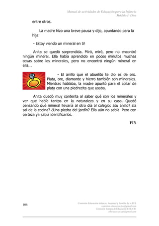 Manual de actividades de Educación para la Infancia
Módulo I- Dios
Comisión Educación Infancia, Juventud y Familia de la FEE
comision.educacion.fee@gmail.com
Comisión Europa de Educación CEE-CEI
educacao.eu.cei@gmail.com
106
entre otros.
La madre hizo una breve pausa y dijo, apuntando para la
hija:
- Estoy viendo un mineral en ti!
Anita se quedó sorprendida. Miró, miró, pero no encontró
ningún mineral. Ella había aprendido en pocos minutos muchas
cosas sobre los minerales, pero no encontró ningún mineral en
ella...
- El anillo que el abuelito te dio es de oro.
Plata, oro, diamante y hierro también son minerales.
Mientras hablaba, la madre apuntó para el collar de
plata con una piedrecita que usaba.
Anita quedó muy contenta al saber qué son los minerales y
ver que había tantos en la naturaleza y en su casa. Quedó
pensando qué mineral llevaría al otro día al colegio: ¿su anillo? ¿la
sal de la cocina? ¿Una piedra del jardín? Ella aún no sabía. Pero con
certeza ya sabía identificarlos.
FIN
 