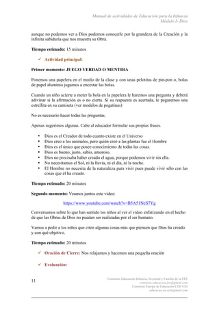 Manual de actividades de Educación para la Infancia
Módulo I- Dios
Comisión Educación Infancia, Juventud y Familia de la FEE
comision.educacion.fee@gmail.com
Comisión Europa de Educación CEE-CEI
educacao.eu.cei@gmail.com
11
aunque no podemos ver a Dios podemos conocerle por la grandeza de la Creación y la
infinita sabiduría que nos muestra su Obra.
Tiempo estimado: 15 minutos
" Actividad principal:
Primer momento: JUEGO VERDAD O MENTIRA
Ponemos una papelera en el medio de la clase y con unas pelotitas de pin-pon o, bolas
de papel aluminio jugamos a encestar las bolas.
Cuando un niño acierte a meter la bola en la papelera le haremos una pregunta y deberá
adivinar si la afirmación es o no cierta. Si su respuesta es acertada, le pegaremos una
estrellita en su camiseta (ver modelos de pegatinas)
No es necesario hacer todas las preguntas.
Apenas sugerimos algunas. Cabe al educador formular sus propias frases.
• Dios es el Creador de todo cuanto existe en el Universo
• Dios creo a los animales, pero quién creó a las plantas fue el Hombre
• Dios es el único que posee conocimiento de todas las cosas.
• Dios es bueno, justo, sabio, amoroso.
• Dios no precisaba haber creado el agua, porque podemos vivir sin ella.
• No necesitamos el Sol, ni la lluvia, ni el día, ni la noche.
• El Hombre no necesita de la naturaleza para vivir pues puede vivir sólo con las
cosas que él ha creado.
Tiempo estimado: 20 minutos
Segundo momento: Veamos juntos este vídeo:
https://www.youtube.com/watch?v=B5A51NeS7Yg
Conversamos sobre lo que han sentido los niños al ver el video enfatizando en el hecho
de que las Obras de Dios no pueden ser realizadas por el ser humano.
Vamos a pedir a los niños que citen algunas cosas más que piensen que Dios ha creado
y con qué objetivo.
Tiempo estimado: 20 minutos
" Oración de Cierre: Nos relajamos y hacemos una pequeña oración
" Evaluación:
 