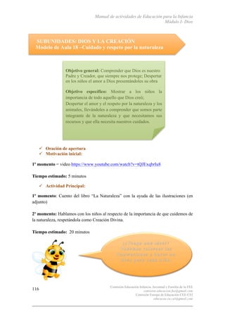 Manual de actividades de Educación para la Infancia
Módulo I- Dios
Comisión Educación Infancia, Juventud y Familia de la FEE
comision.educacion.fee@gmail.com
Comisión Europa de Educación CEE-CEI
educacao.eu.cei@gmail.com
116
SUBUNIDADES: DIOS Y LA CREACIÓN
Modelo de Aula 18 –Cuidado y respeto por la naturaleza
" Oración de apertura
" Motivación inicial:
1º momento = video https://www.youtube.com/watch?v=tQJExqbrIu8
Tiempo estimado: 5 minutos
" Actividad Principal:
1º momento: Cuento del libro “La Naturaleza” con la ayuda de las ilustraciones (en
adjunto)
2º momento: Hablamos con los niños al respecto de la importancia de que cuidemos de
la naturaleza, respetándola como Creación Divina.
Tiempo estimado: 20 minutos
Objetivo general: Comprender que Dios es nuestro
Padre y Creador, que siempre nos protege; Despertar
en los niños el amor a Dios presentándoles su obra
Objetivo específico: Mostrar a los niños la
importancia de todo aquello que Dios creó;
Despertar el amor y el respeto por la naturaleza y los
animales, llevándoles a comprender que somos parte
integrante de la naturaleza y que necesitamos sus
recursos y que ella necesita nuestros cuidados.
 