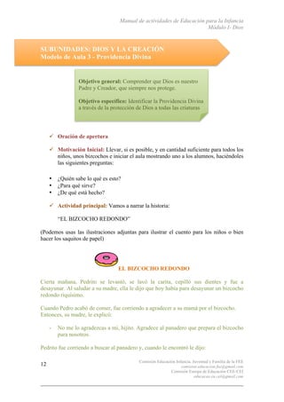 Manual de actividades de Educación para la Infancia
Módulo I- Dios
Comisión Educación Infancia, Juventud y Familia de la FEE
comision.educacion.fee@gmail.com
Comisión Europa de Educación CEE-CEI
educacao.eu.cei@gmail.com
12
SUBUNIDADES: DIOS Y LA CREACIÓN
Modelo de Aula 3 - Providencia Divina
" Oración de apertura
" Motivación Inicial: Llevar, si es posible, y en cantidad suficiente para todos los
niños, unos bizcochos e iniciar el aula mostrando uno a los alumnos, haciéndoles
las siguientes preguntas:
• ¿Quién sabe lo qué es esto?
• ¿Para qué sirve?
• ¿De qué está hecho?
" Actividad principal: Vamos a narrar la historia:
“EL BIZCOCHO REDONDO”
(Podemos usas las ilustraciones adjuntas para ilustrar el cuento para los niños o bien
hacer los saquitos de papel)
EL BIZCOCHO REDONDO
Cierta mañana, Pedrito se levantó, se lavó la carita, cepilló sus dientes y fue a
desayunar. Al saludar a su madre, ella le dijo que hoy había para desayunar un bizcocho
redondo riquísimo.
Cuando Pedro acabó de comer, fue corriendo a agradecer a su mamá por el bizcocho.
Entonces, su madre, le explicó:
- No me lo agradezcas a mi, hijito. Agradece al panadero que prepara el bizcocho
para nosotros.
Pedrito fue corriendo a buscar al panadero y, cuando le encontró le dijo:
Objetivo general: Comprender que Dios es nuestro
Padre y Creador, que siempre nos protege.
Objetivo específico: Identificar la Providencia Divina
a través de la protección de Dios a todas las criaturas
 