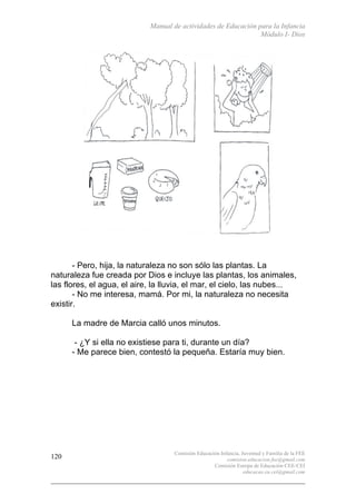Manual de actividades de Educación para la Infancia
Módulo I- Dios
Comisión Educación Infancia, Juventud y Familia de la FEE
comision.educacion.fee@gmail.com
Comisión Europa de Educación CEE-CEI
educacao.eu.cei@gmail.com
120
- Pero, hija, la naturaleza no son sólo las plantas. La
naturaleza fue creada por Dios e incluye las plantas, los animales,
las flores, el agua, el aire, la lluvia, el mar, el cielo, las nubes...
- No me interesa, mamá. Por mi, la naturaleza no necesita
existir.
La madre de Marcia calló unos minutos.
- ¿Y si ella no existiese para ti, durante un día?
- Me parece bien, contestó la pequeña. Estaría muy bien.
 
