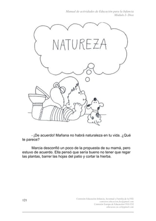 Manual de actividades de Educación para la Infancia
Módulo I- Dios
Comisión Educación Infancia, Juventud y Familia de la FEE
comision.educacion.fee@gmail.com
Comisión Europa de Educación CEE-CEI
educacao.eu.cei@gmail.com
121
- ¡De acuerdo! Mañana no habrá naturaleza en tu vida. ¿Qué
te parece?
Marcia desconfió un poco de la propuesta de su mamá, pero
estuvo de acuerdo. Ella pensó que sería bueno no tener que regar
las plantas, barrer las hojas del patio y cortar la hierba.
 