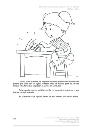 Manual de actividades de Educación para la Infancia
Módulo I- Dios
Comisión Educación Infancia, Juventud y Familia de la FEE
comision.educacion.fee@gmail.com
Comisión Europa de Educación CEE-CEI
educacao.eu.cei@gmail.com
125
Cuando subió al coche, la pequeña encontró gracioso que la madre le
pidiera que fuera con los ojitos cerrados hasta la escuela para no ver los
árboles y las flores que alegraban el camino en primavera.
En la escuela, cuando abrió la mochila, no encontró su cuaderno, ni sus
lápices, pero sí, una nota:
“El cuaderno y los lápices vienen de los árboles. Un besito. Mamá”
 