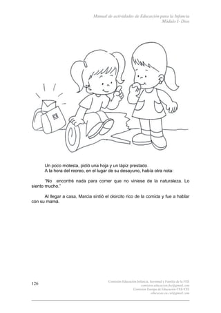 Manual de actividades de Educación para la Infancia
Módulo I- Dios
Comisión Educación Infancia, Juventud y Familia de la FEE
comision.educacion.fee@gmail.com
Comisión Europa de Educación CEE-CEI
educacao.eu.cei@gmail.com
126
Un poco molesta, pidió una hoja y un lápiz prestado.
A la hora del recreo, en el lugar de su desayuno, había otra nota:
“No encontré nada para comer que no viniese de la naturaleza. Lo
siento mucho.”
Al llegar a casa, Marcia sintió el olorcito rico de la comida y fue a hablar
con su mamá.
 