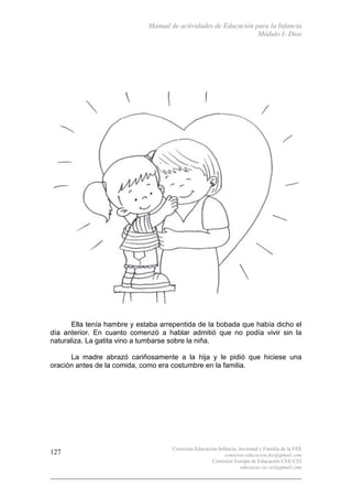Manual de actividades de Educación para la Infancia
Módulo I- Dios
Comisión Educación Infancia, Juventud y Familia de la FEE
comision.educacion.fee@gmail.com
Comisión Europa de Educación CEE-CEI
educacao.eu.cei@gmail.com
127
Ella tenía hambre y estaba arrepentida de la bobada que había dicho el
día anterior. En cuanto comenzó a hablar admitió que no podía vivir sin la
naturaliza. La gatita vino a tumbarse sobre la niña.
La madre abrazó cariñosamente a la hija y le pidió que hiciese una
oración antes de la comida, como era costumbre en la familia.
 