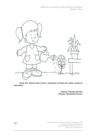 Manual de actividades de Educación para la Infancia
Módulo I- Dios
Comisión Educación Infancia, Juventud y Familia de la FEE
comision.educacion.fee@gmail.com
Comisión Europa de Educación CEE-CEI
educacao.eu.cei@gmail.com
128
Aquel día, Marcia pidió a Dios y agradeció al Padre por haber creado la
naturaleza.
Historia: Claudia Schmidt
Dibujos: Sherazade Gomes
 