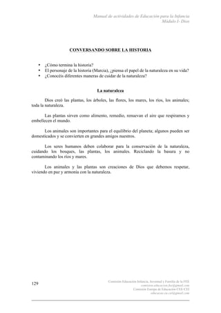 Manual de actividades de Educación para la Infancia
Módulo I- Dios
Comisión Educación Infancia, Juventud y Familia de la FEE
comision.educacion.fee@gmail.com
Comisión Europa de Educación CEE-CEI
educacao.eu.cei@gmail.com
129
CONVERSANDO SOBRE LA HISTORIA
• ¿Cómo termina la historia?
• El personaje de la historia (Marcia), ¿piensa el papel de la naturaleza en su vida?
• ¿Conocéis diferentes maneras de cuidar de la naturaleza?
La naturaleza
Dios creó las plantas, los árboles, las flores, los mares, los ríos, los animales;
toda la naturaleza.
Las plantas sirven como alimento, remedio, renuevan el aire que respiramos y
embellecen el mundo.
Los animales son importantes para el equilibrio del planeta; algunos pueden ser
domesticados y se convierten en grandes amigos nuestros.
Los seres humanos deben colaborar para la conservación de la naturaleza,
cuidando los bosques, las plantas, los animales. Reciclando la basura y no
contaminando los ríos y mares.
Los animales y las plantas son creaciones de Dios que debemos respetar,
viviendo en paz y armonía con la naturaleza.
 