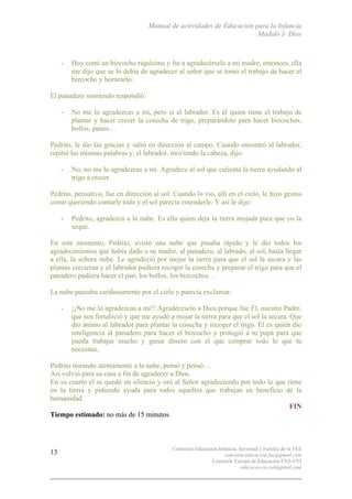 Manual de actividades de Educación para la Infancia
Módulo I- Dios
Comisión Educación Infancia, Juventud y Familia de la FEE
comision.educacion.fee@gmail.com
Comisión Europa de Educación CEE-CEI
educacao.eu.cei@gmail.com
13
- Hoy comí un bizcocho riquísimo y fui a agradecérselo a mi madre, entonces, ella
me dijo que se lo debía de agradecer al señor que se tomó el trabajo de hacer el
bizcocho y hornearlo.
El panadero sonriendo respondió:
- No me lo agradezcas a mí, pero sí al labrador. Es él quien tiene el trabajo de
plantar y hacer crecer la cosecha de trigo, preparándolo para hacer bizcochos,
bollos, panes…
Pedrito, le dio las gracias y salió en dirección al campo. Cuando encontró al labrador,
repitió las mismas palabras y, el labrador, moviendo la cabeza, dijo:
- No, no me lo agradezcas a mí. Agradece al sol que calienta la tierra ayudando al
trigo a crecer.
Pedrito, pensativo, fue en dirección al sol. Cuando lo vio, allí en el cielo, le hizo gestos
como queriendo contarle todo y el sol parecía entenderle. Y así le dijo:
- Pedrito, agradezca a la nube. Es ella quien deja la tierra mojada para que yo la
seque.
En este momento, Pedrito, avistó una nube que pasaba rápido y le dio todos los
agradecimientos que había dado a su madre, al panadero, al labrado, al sol, hasta llegar
a ella, la señora nube. Le agradeció por mojar la tierra para que el sol la secara y las
plantas crecieran y el labrador pudiera recoger la cosecha y preparar el trigo para que el
panadero pudiera hacer el pan, los bollos, los bizcochos…
La nube paseaba cariñosamente por el cielo y parecía exclamar:
- ¡¡No me lo agradezcas a mi!! Agradéceselo a Dios porque fue Él, nuestro Padre,
que nos fortaleció y que me ayudó a mojar la tierra para que el sol la secara. Que
dio ánimo al labrador para plantar la cosecha y recoger el trigo. Él es quién dio
inteligencia al panadero para hacer el bizcocho y protegió a tu papá para que
pueda trabajar mucho y ganar dinero con el que comprar todo lo que tu
necesitas.
Pedrito mirando atentamente a la nube, pensó y pensó…
Así volvió para su casa a fin de agradecer a Dios.
En su cuarto el se quedó en silencio y oró al Señor agradeciendo por todo lo que tiene
en la tierra y pidiendo ayuda para todos aquellos que trabajan en beneficio de la
humanidad.
FIN
Tiempo estimado: no más de 15 minutos
 
