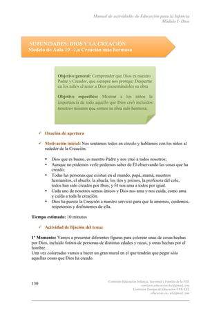 Manual de actividades de Educación para la Infancia
Módulo I- Dios
Comisión Educación Infancia, Juventud y Familia de la FEE
comision.educacion.fee@gmail.com
Comisión Europa de Educación CEE-CEI
educacao.eu.cei@gmail.com
130
SUBUNIDADES: DIOS Y LA CREACIÓN
Modelo de Aula 19 –La Creación más hermosa
	
  
	
  
	
  
	
  
	
  
	
  
	
  
	
  
	
  
" Oración de apertura
" Motivación inicial: Nos sentamos todos en círculo y hablamos con los niños al
rededor de la Creación.
• Dios que es bueno, es nuestro Padre y nos creó a todos nosotros;
• Aunque no podemos verle podemos saber de Él observando las cosas que ha
creado;
• Todas las personas que existen en el mundo, papá, mamá, nuestros
hermanitos, el abuelo, la abuela, los tíos y primos, la profesora del cole,
todos han sido creados por Dios, y Él nos ama a todos por igual.
• Cada uno de nosotros somos únicos y Dios nos ama y nos cuida, como ama
y cuida a toda la creación.
• Dios ha puesto la Creación a nuestro servicio para que la amemos, cuidemos,
respetemos y disfrutemos de ella.
Tiempo estimado: 10 minutos
" Actividad de fijación del tema:
1º Momento: Vamos a presentar diferentes figuras para colorear unas de cosas hechas
por Dios, incluido fotitos de personas de distintas edades y razas, y otras hechas por el
hombre.
Una vez coloreadas vamos a hacer un gran mural en el que tendrán que pegar sólo
aquellas cosas que Dios ha creado.
	
  
Objetivo general: Comprender que Dios es nuestro
Padre y Creador, que siempre nos protege; Despertar
en los niños el amor a Dios presentándoles su obra
Objetivo específico: Mostrar a los niños la
importancia de todo aquello que Dios creó incluidos
nosotros mismos que somos su obra más hermosa.
 