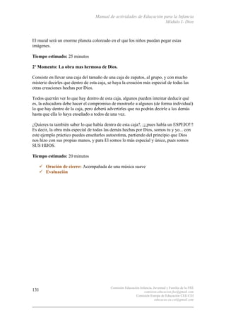 Manual de actividades de Educación para la Infancia
Módulo I- Dios
Comisión Educación Infancia, Juventud y Familia de la FEE
comision.educacion.fee@gmail.com
Comisión Europa de Educación CEE-CEI
educacao.eu.cei@gmail.com
131
El mural será un enorme planeta coloreado en el que los niños puedan pegar estas
imágenes.
Tiempo estimado: 25 minutos
2º Momento: La obra mas hermosa de Dios.
Consiste en llevar una caja del tamaño de una caja de zapatos, al grupo, y con mucho
misterio decirles que dentro de esta caja, se haya la creación más especial de todas las
otras creaciones hechas por Dios.
Todos querrán ver lo que hay dentro de esta caja, algunos pueden intentar deducir qué
es, la educadora debe hacer el compromiso de mostrarle a algunos (de forma individual)
lo que hay dentro de la caja, pero deberá advertirles que no podrán decirle a los demás
hasta que ella lo haya enseñado a todos de una vez.
¿Quieres tu también saber lo que había dentro de esta caja?, ¡¡¡pues había un ESPEJO!!!
Es decir, la obra más especial de todas las demás hechas por Dios, somos tu y yo... con
este ejemplo práctico puedes enseñarles autoestima, partiendo del principio que Dios
nos hizo con sus propias manos, y para El somos lo más especial y único, pues somos
SUS HIJOS.
Tiempo estimado: 20 minutos
" Oración de cierre: Acompañada de una música suave
" Evaluación
 