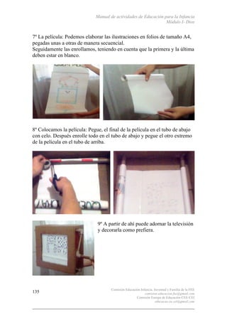 Manual de actividades de Educación para la Infancia
Módulo I- Dios
Comisión Educación Infancia, Juventud y Familia de la FEE
comision.educacion.fee@gmail.com
Comisión Europa de Educación CEE-CEI
educacao.eu.cei@gmail.com
135
7º La película: Podemos elaborar las ilustraciones en folios de tamaño A4,
pegadas unas a otras de manera secuencial.
Seguidamente las enrollamos, teniendo en cuenta que la primera y la última
deben estar en blanco.
8º Colocamos la película: Pegue, el final de la película en el tubo de abajo
con celo. Después enrolle todo en el tubo de abajo y pegue el otro extremo
de la película en el tubo de arriba.
9º A partir de ahí puede adornar la televisión
y decorarla como prefiera.
 