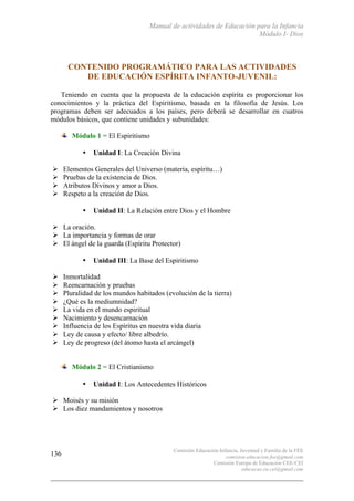 Manual de actividades de Educación para la Infancia
Módulo I- Dios
Comisión Educación Infancia, Juventud y Familia de la FEE
comision.educacion.fee@gmail.com
Comisión Europa de Educación CEE-CEI
educacao.eu.cei@gmail.com
136
CONTENIDO PROGRAMÁTICO PARA LAS ACTIVIDADES
DE EDUCACIÓN ESPÍRITA INFANTO-JUVENIL:
Teniendo en cuenta que la propuesta de la educación espírita es proporcionar los
conocimientos y la práctica del Espiritismo, basada en la filosofía de Jesús. Los
programas deben ser adecuados a los países, pero deberá se desarrollar en cuatros
módulos básicos, que contiene unidades y subunidades:
Módulo 1 = El Espiritismo
• Unidad I: La Creación Divina
# Elementos Generales del Universo (materia, espíritu…)
# Pruebas de la existencia de Dios.
# Atributos Divinos y amor a Dios.
# Respeto a la creación de Dios.
• Unidad II: La Relación entre Dios y el Hombre
# La oración.
# La importancia y formas de orar
# El ángel de la guarda (Espíritu Protector)
• Unidad III: La Base del Espiritismo
# Inmortalidad
# Reencarnación y pruebas
# Pluralidad de los mundos habitados (evolución de la tierra)
# ¿Qué es la mediumnidad?
# La vida en el mundo espiritual
# Nacimiento y desencarnación
# Influencia de los Espíritus en nuestra vida diaria
# Ley de causa y efecto/ libre albedrío.
# Ley de progreso (del átomo hasta el arcángel)
Módulo 2 = El Cristianismo
• Unidad I: Los Antecedentes Históricos
# Moisés y su misión
# Los diez mandamientos y nosotros
 