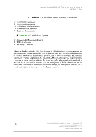 Manual de actividades de Educación para la Infancia
Módulo I- Dios
Comisión Educación Infancia, Juventud y Familia de la FEE
comision.educacion.fee@gmail.com
Comisión Europa de Educación CEE-CEI
educacao.eu.cei@gmail.com
138
• Unidad IV: Las Relaciones entre el hombre y la naturaleza
# Amor por los animales
# Amor por la naturaleza
# Cuidado del medio ambiente
# Contaminación Ambiental
# Reciclaje de materiales
Módulo 4 = El Movimiento Espírita
# Concepto de Movimiento Espirita
# El Centro Espirita
# Personajes Espíritas.
Observación: Los módulos I, El Espiritismo y II, El Cristianismo, permiten conocer los
fundamentos de la doctrina espírita y de la doctrina del Cristo, correlacionándolas entre
si y dando oportunidad a los niños y jóvenes, con el apoyo del módulo III, conducta
espírita, su vivencia y aplicación. El módulo IV, Movimiento Espírita, proporciona una
visión de la vasta siembra, además de otras, las cuales el evangelizando realizará la
práctica de la convivencia fraterna con sus semejantes y de la cooperación en las
actividades colectivas de socorro, de estudio, de trabajo, de divulgación, en suma, de la
construcción de un mundo mejor por el esfuerzo conjunto.
 