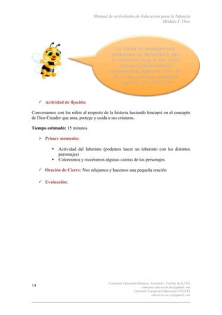 Manual de actividades de Educación para la Infancia
Módulo I- Dios
Comisión Educación Infancia, Juventud y Familia de la FEE
comision.educacion.fee@gmail.com
Comisión Europa de Educación CEE-CEI
educacao.eu.cei@gmail.com
14
" Actividad de fijación:
Conversamos con los niños al respecto de la historia haciendo hincapié en el concepto
de Dios Creador que ama, protege y cuida a sus criaturas.
Tiempo estimado: 15 minutos
# Primer momento:
• Actividad del laberinto (podemos hacer un laberinto con los distintos
personajes)
• Coloreamos y recortamos algunas caretas de los personajes.
" Oración de Cierre: Nos relajamos y hacemos una pequeña oración
" Evaluación:
 