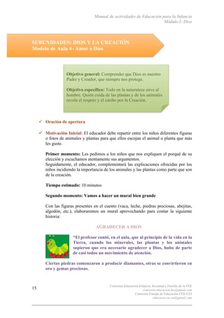 Manual de actividades de Educación para la Infancia
Módulo I- Dios
Comisión Educación Infancia, Juventud y Familia de la FEE
comision.educacion.fee@gmail.com
Comisión Europa de Educación CEE-CEI
educacao.eu.cei@gmail.com
15
SUBUNIDADES: DIOS Y LA CREACIÓN
Modelo de Aula 4- Amor a Dios
" Oración de apertura
" Motivación Inicial: El educador debe repartir entre los niños diferentes figuras
o fotos de animales y plantas para que ellos escojan el animal o planta que más
les guste.
Primer momento: Les pedimos a los niños que nos expliquen el porqué de su
elección y escuchamos atentamente sus argumentos.
Seguidamente, el educador, complementará las explicaciones ofrecidas por los
niños incidiendo la importancia de los animales y las plantas como parte que son
de la creación.
Tiempo estimado: 10 minutos
Segundo momento: Vamos a hacer un mural bien grande
Con las figuras presentes en el cuento (vaca, leche, piedras preciosas, abejitas,
algodón, etc.), elaboraremos un mural aprovechando para contar la siguiente
historia:
AGRADECER A DIOS
“El profesor contó, en el aula, que al principio de la vida en la
Tierra, cuando los minerales, las plantas y los animales
supieron que era necesario agradecer a Dios, hubo de parte
de casi todos un movimiento de atención.
Ciertas piedras comenzaron a producir diamantes, otras se convirtieron en
oro y gemas preciosas.
Objetivo general: Comprender que Dios es nuestro
Padre y Creador, que siempre nos protege.
Objetivo específico: Todo en la naturaleza sirve al
hombre. Quién cuida de las plantas y de los animales
revela el respeto y el cariño por la Creación.
 