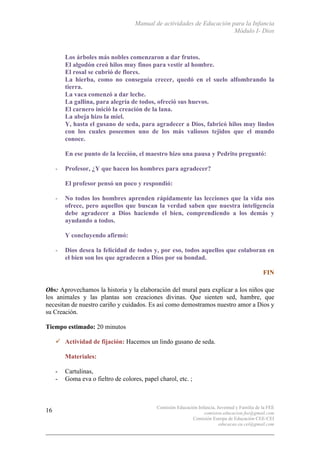 Manual de actividades de Educación para la Infancia
Módulo I- Dios
Comisión Educación Infancia, Juventud y Familia de la FEE
comision.educacion.fee@gmail.com
Comisión Europa de Educación CEE-CEI
educacao.eu.cei@gmail.com
16
Los árboles más nobles comenzaron a dar frutos.
El algodón creó hilos muy finos para vestir al hombre.
El rosal se cubrió de flores.
La hierba, como no conseguía crecer, quedó en el suelo alfombrando la
tierra.
La vaca comenzó a dar leche.
La gallina, para alegría de todos, ofreció sus huevos.
El carnero inició la creación de la lana.
La abeja hizo la miel.
Y, hasta el gusano de seda, para agradecer a Dios, fabricó hilos muy lindos
con los cuales poseemos uno de los más valiosos tejidos que el mundo
conoce.
En ese punto de la lección, el maestro hizo una pausa y Pedrito preguntó:
- Profesor, ¿Y que hacen los hombres para agradecer?
El profesor pensó un poco y respondió:
- No todos los hombres aprenden rápidamente las lecciones que la vida nos
ofrece, pero aquellos que buscan la verdad saben que nuestra inteligencia
debe agradecer a Dios haciendo el bien, comprendiendo a los demás y
ayudando a todos.
Y concluyendo afirmó:
- Dios desea la felicidad de todos y, por eso, todos aquellos que colaboran en
el bien son los que agradecen a Dios por su bondad.
FIN
Obs: Aprovechamos la historia y la elaboración del mural para explicar a los niños que
los animales y las plantas son creaciones divinas. Que sienten sed, hambre, que
necesitan de nuestro cariño y cuidados. Es así como demostramos nuestro amor a Dios y
su Creación.
Tiempo estimado: 20 minutos
" Actividad de fijación: Hacemos un lindo gusano de seda.
Materiales:
- Cartulinas,
- Goma eva o fieltro de colores, papel charol, etc. ;
 