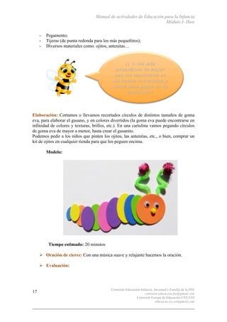 Manual de actividades de Educación para la Infancia
Módulo I- Dios
Comisión Educación Infancia, Juventud y Familia de la FEE
comision.educacion.fee@gmail.com
Comisión Europa de Educación CEE-CEI
educacao.eu.cei@gmail.com
17
- Pegamento;
- Tijeras (de punta redonda para los más pequeñitos);
- Diversos materiales como: ojitos, antenitas…
Elaboración: Cortamos o llevamos recortados círculos de distintos tamaños de goma
eva, para elaborar el gusano, y en colores divertidos (la goma eva puede encontrarse en
infinidad de colores y texturas, brillos, etc.). En una cartulina vamos pegando círculos
de goma eva de mayor a menor, hasta crear el gusanito.
Podemos pedir a los niños que pinten los ojitos, las antenitas, etc., o bien, comprar un
kit de ojitos en cualquier tienda para que los peguen encima.
Modelo:
Tiempo estimado: 20 minutos
# Oración de cierre: Con una música suave y relajante hacemos la oración.
# Evaluación:
 