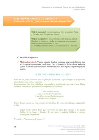 Manual de actividades de Educación para la Infancia
Módulo I- Dios
Comisión Educación Infancia, Juventud y Familia de la FEE
comision.educacion.fee@gmail.com
Comisión Europa de Educación CEE-CEI
educacao.eu.cei@gmail.com
18
SUBUNIDADES: DIOS Y LA CREACIÓN
Modelo de Aula 5 - ¿Qué cosas han sido creadas por Dios?
" Oración de apertura
" Motivación Inicial: Vamos a iniciar la clase contando una bonita historia que
servirá para introducirnos en el tema. Para el desarrollo de la misma podemos
contar la historia con marionetas o bien dibujando paso a paso los personajes del
cuento.
EL REFORMADOR DEL MUNDO
Luís era un joven violinista que viajaba por el mundo y que siempre se preguntaba
cómo habían sido hechas las cosas.
Imaginaba que Dios debería haberle preguntado su opinión antes de crearlo todo. Hasta
compuso una canción que cantaba acompañado de su violín:
“Cómo sería de bueno
Que el mundo fuera diferente
Y que Dios hubiese hecho las cosas
Como quiere la gente….”
Cierto día, en uno de sus viajes, reparó en la belleza del canto entonado por un pajarillo
y dijo:
- ¡¡Qué bonito canto!! Pero que valor tiene un canto tan afinado, si no puede
hablar. Si yo fuese el Creador de las cosas, el pajarito hablaría el mismo
lenguaje de las personas…
Y, cantó…: “Como sería de bueno…”
Objetivo general: Comprender que Dios es nuestro Padre
y Creador, que siempre nos protege.
Objetivo específico: Dios, Inteligencia Suprema, creó al
Hombre, el Universo y todas las leyes que, con armonía
mantienen el equilibrio de la vida.
El hombre demuestra amor a Dios amando a su Creación.
 