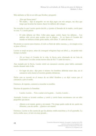 Manual de actividades de Educación para la Infancia
Módulo I- Dios
Comisión Educación Infancia, Juventud y Familia de la FEE
comision.educacion.fee@gmail.com
Comisión Europa de Educación CEE-CEI
educacao.eu.cei@gmail.com
19
Más adelante se fijó en un niño que lloraba y preguntó:
- ¿Por qué lloras tanto?
- Mi madre, - dijo el pequeño- no me deja jugar con mis amigos, me dice que
tengo que lavarme las manos, hacer los deberes del colegio…
Sin escuchar lo que Luisito quería decirle y oyendo el llamado de la madre, corrió para
su casa. Y, Luisito pensó:
- El niño debería ser libre. Libre para jugar, correr, hacer los deberes… Los
adultos sólo sirven para acabar con la alegría… Si yo fuera el Creador del
mundo no hubiera creado gente adulta, sólo niños. Y cantó de nuevo.
De pronto se oyeron unos truenos, el cielo se llenó de nubes oscuras, y, sin ningún aviso
se puso a llover…
Luisito se mojó un poco, antes de conseguir refugiarse bajo un árbol, y, sin perder más
tiempo exclamó:
- ¡Si yo fuese el Creador de la vida, la lluvia sería eliminada de mi lista de
creaciones! Los días serían eternos días de Sol. Y cantó de nuevo…
Aún mojado por la lluvia, Luisito sintió un cansancio enorme, pues había caminado
mucho durante todo el día.
- En lugar de pies,- dijo para sí mismo- los hombres deberían tener alas, así el
cansancio sería menor al recorrer grandes distancias.
Dicho esto se recostó en el tronco de un árbol frondoso y se dejó vencer por el
cansancio y por el sueño.
Entonces, de repente, comenzó a escuchar su nombre.
Decenas de pajaritos lo llamaban.
- Luisito, Luisito… Ven a cantar con la gente… Luisito, Luisito…
Asustado, Luisito se levantó confuso y corrió y corrió hasta encontrarse con un niño
pequeñito que decía:
- ¡Quiero a mi mamá, quiero a mi mamá..! No tengo quién cuide de mi, quién me
alimente y me de cariño…¡Quiero a mi mamá!
Entonces, Luisito se dio cuenta de que las plantas estaba marchitas y el sol quemaba. La
tierra estaba seca y el aire era muy pesado…
 