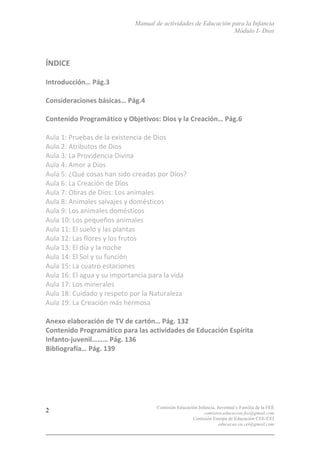 Manual de actividades de Educación para la Infancia
Módulo I- Dios
Comisión Educación Infancia, Juventud y Familia de la FEE
comision.educacion.fee@gmail.com
Comisión Europa de Educación CEE-CEI
educacao.eu.cei@gmail.com
2
	
  
ÍNDICE	
  
	
  
Introducción…	
  Pág.3	
  
	
  
Consideraciones	
  básicas…	
  Pág.4	
  
	
  
Contenido	
  Programático	
  y	
  Objetivos:	
  Dios	
  y	
  la	
  Creación…	
  Pág.6	
  
	
  
Aula	
  1:	
  Pruebas	
  de	
  la	
  existencia	
  de	
  Dios	
  
Aula	
  2:	
  Atributos	
  de	
  Dios	
  
Aula	
  3:	
  La	
  Providencia	
  Divina	
  
Aula	
  4:	
  Amor	
  a	
  Dios	
  
Aula	
  5:	
  ¿Qué	
  cosas	
  han	
  sido	
  creadas	
  por	
  Dios?	
  
Aula	
  6:	
  La	
  Creación	
  de	
  Dios	
  
Aula	
  7:	
  Obras	
  de	
  Dios:	
  Los	
  animales	
  
Aula	
  8:	
  Animales	
  salvajes	
  y	
  domésticos	
  
Aula	
  9:	
  Los	
  animales	
  domésticos	
  
Aula	
  10:	
  Los	
  pequeños	
  animales	
  
Aula	
  11:	
  El	
  suelo	
  y	
  las	
  plantas	
  
Aula	
  12:	
  Las	
  flores	
  y	
  los	
  frutos	
  
Aula	
  13:	
  El	
  día	
  y	
  la	
  noche	
  
Aula	
  14:	
  El	
  Sol	
  y	
  su	
  función	
  
Aula	
  15:	
  La	
  cuatro	
  estaciones	
  
Aula	
  16:	
  El	
  agua	
  y	
  su	
  importancia	
  para	
  la	
  vida	
  
Aula	
  17:	
  Los	
  minerales	
  
Aula	
  18:	
  Cuidado	
  y	
  respeto	
  por	
  la	
  Naturaleza	
  
Aula	
  19:	
  La	
  Creación	
  más	
  hermosa	
  
	
  
Anexo	
  elaboración	
  de	
  TV	
  de	
  cartón…	
  Pág.	
  132	
  
Contenido	
  Programático	
  para	
  las	
  actividades	
  de	
  Educación	
  Espírita	
  
Infanto-­‐juvenil………	
  Pág.	
  136	
  
Bibliografía…	
  Pág.	
  139	
  
	
  
	
  
	
  
	
  
 
