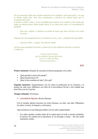 Manual de actividades de Educación para la Infancia
Módulo I- Dios
Comisión Educación Infancia, Juventud y Familia de la FEE
comision.educacion.fee@gmail.com
Comisión Europa de Educación CEE-CEI
educacao.eu.cei@gmail.com
20
En ese momento sintió una extraña sensación en su espalda y miró para atrás y vio que
le habían salido alas. Esas alas comenzaron a moverse sin control hasta que lo
levantaron del suelo.
Comenzó a subir y subir y el aire le faltaba para respirar. Fue cuando se dio cuenta que
todas sus observaciones había tenido efecto y las cosas eran como a él exactamente le
gustaban.
- Dios mío- suplicó- si hubiese un medio de hacer que todo volviera a ser como
era antes…
Entonces las alas desaparecieron y él comenzó a caer y caer.. y despertó de la pesadilla.
- ¡Gracias a Dios, - suspiró- fue todo un sueño!
Así fue como aprendió la lección y a partir de ese día cambió la letra de su canción.
Y cantó así:
“Como sería de bueno,
que los hombres fueran diferentes,
Y al ver y saber de Dios,
Vivieran más felices…”
FIN
Primer momento: Después de escuchar la historia preguntar a los niños
• ¿Qué pensaba Luisito del mundo?
• ¿Qué deseaba hacer él?
• ¿Qué le hizo cambiar de idea? ¿Por qué?
Segundo momento: Argumentamos con los niños la perfección de la Creación y el
porqué de cada cosa. Hablamos con ellos de la providencia Divina y del cuidado que
tiene Dios con la Creación.
Tiempo estimado: 20 minutos
" Actividad de fijación: Rostro Humano
Con el modelo adjunto hacemos un rostro humano, un niño, una niña. Dibujamos
los ojitos, la nariz, la boquita y coloreamos.
Aprovechamos la actividad para hablar con los niños argumentado:
- Los oídos quedan a ambos lados de la cabeza para oír todo a nuestro alrededor,
la música, los sonidos de la naturaleza, la voz de papá y mamá… De otro modo
estaríamos sordos.
 