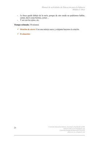 Manual de actividades de Educación para la Infancia
Módulo I- Dios
Comisión Educación Infancia, Juventud y Familia de la FEE
comision.educacion.fee@gmail.com
Comisión Europa de Educación CEE-CEI
educacao.eu.cei@gmail.com
21
- La boca queda debajo de la nariz, porque de otro modo no podríamos hablar,
cantar, decir cosas bonitas, comer…
- Y así con los ojitos, etc.
Tiempo estimado: 30 minutos
" Oración de cierre: Con una música suave y relajante hacemos la oración.
" Evaluación:
 