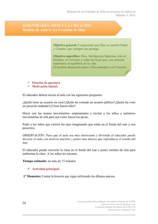 Manual de actividades de Educación para la Infancia
Módulo I- Dios
Comisión Educación Infancia, Juventud y Familia de la FEE
comision.educacion.fee@gmail.com
Comisión Europa de Educación CEE-CEI
educacao.eu.cei@gmail.com
24
SUBUNIDADES: DIOS Y LA CREACIÓN
Modelo de Aula 6- La Creación de Dios
" Oración de apertura
" Motivación Inicial:
El educador deberá iniciar al aula con las siguientes preguntas:
¿Quién tiene un acuario en casa?¿Quién ha visitado un acuario público?¿Quién ha visto
un pececito nadando?¿Cómo hacen ellos?
Hacer con las manos movimientos serpenteantes e invitar a los niños a imitarnos
moviéndolas de allá para acá como hacen los peces.
Pedir a los niños que cierren los ojos imaginando que están en el fondo del mar y son
pececitos.
OBSERVACIÓN: Para que el aula sea más interesante y divertida el educador puede
decorar el aula con motivos marinos y poner una música que reproduzca el sonido del
mar.
El educador puede convertir la clase en el fondo del mar y poner sonidos de olas para
ambientar la clase. A los niños les encanta.
Tiempo estimado: no más de 15 minutos
" Actividad principal:
1º Momento: Contar la historia que sigue utilizando los dibujos anexos.
Objetivo general: Comprender que Dios es nuestro Padre
y Creador, que siempre nos protege.
Objetivo específico: Dios, Inteligencia Suprema, creó al
Hombre, el Universo y todas las leyes que, con armonía
mantienen el equilibrio de la vida.
El hombre demuestra amor a Dios amando a su Creación.
 