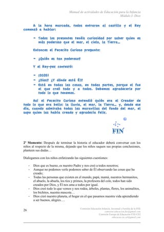 Manual de actividades de Educación para la Infancia
Módulo I- Dios
Comisión Educación Infancia, Juventud y Familia de la FEE
comision.educacion.fee@gmail.com
Comisión Europa de Educación CEE-CEI
educacao.eu.cei@gmail.com
26
2º Momento: Después de terminar la historia el educador deberá conversar con los
niños al respecto de la misma, dejando que los niños saquen sus propias conclusiones,
planteen sus dudas…
Dialogamos con los niños enfatizando las siguientes cuestiones:
-­‐ Dios que es bueno, es nuestro Padre y nos creó a todos nosotros;
-­‐ Aunque no podemos verle podemos saber de Él observando las cosas que ha
creado;
-­‐ Todas las personas que existen en el mundo, papá, mamá, nuestros hermanitos,
el abuelo, la abuela, los tíos y primos, la profesora del cole, todos han sido
creados por Dios, y Él nos ama a todos por igual.
-­‐ Dios creó todo lo que vemos y nos rodea, árboles, plantas, flores, los animalitos,
los bichitos, nuestra mascota…
-­‐ Dios creó nuestro planeta, el hogar en el que pasamos nuestra vida aprendiendo
a ser buenos, alegres….
 
