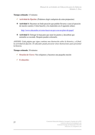 Manual de actividades de Educación para la Infancia
Módulo I- Dios
Comisión Educación Infancia, Juventud y Familia de la FEE
comision.educacion.fee@gmail.com
Comisión Europa de Educación CEE-CEI
educacao.eu.cei@gmail.com
27
Tiempo estimado: 15 minutos
" Actividad de fijación: (Podemos elegir cualquiera de estas propuestas)
! Actividad 1: Hacemos un lindo pececito que podrán llevarse a casa (el pececito
de nuestro cuento). Cómo hacerlo y los materiales en el siguiente enlace:
http://www.educatube.es/como-hacer-un-pez-con-un-plato-de-papel/
! Actividad 2: Entregar la hoja para que unan los puntos y descubran que
animalito se esconde. Después pueden colorearlo.
ANEXOS: Cada página que sigue contiene una ilustración sobre la historia y, al final,
la actividad de fijación. El educador puede procurar otras ilustraciones para presentar
la historia.
Tiempo estimado: 30 minutos
" Oración de Cierre: Nos relajamos y hacemos una pequeña oración
" Evaluación:
 