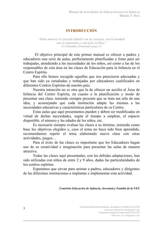 Manual de actividades de Educación para la Infancia
Módulo I- Dios
Comisión Educación Infancia, Juventud y Familia de la FEE
comision.educacion.fee@gmail.com
Comisión Europa de Educación CEE-CEI
educacao.eu.cei@gmail.com
3
INTRODUCCIÓN	
  
“Debe nutrirse el corazón infantil con la creencia, con la bondad,
con la esperanza y con la fe en Dios.”
El Consolador, Emmanuel, preg.113
El objetivo principal de este primer manual es ofrecer a padres y
educadores una serie de aulas, perfectamente planificadas y listas para ser
trabajadas, atendiendo a las necesidades de los niños, así como a las de los
responsables de esta área en las clases de Educación para la Infancia en el
Centro Espírita.
Para ello hemos recogido aquellas que nos parecieron adecuadas y
que han sido ya estudiadas y trabajadas por educadores cualificados en
diferentes Centros Espíritas de nuestro país.
Nuestra intención no es otra que la de ofrecer un auxilio al Área de
Infancia del Centro Espírita, en cuanto a la planificación y modo de
presentar una clase, teniendo siempre presente que se trata tan sólo de una
idea, y aconsejando que cada institución adapte las mismas a las
necesidades educativas y características particulares de su Centro.
Estas aulas que aquí presentamos pueden y deben ser modificadas en
virtud de dichas necesidades, según el tiempo a emplear, el espacio
disponible, el número y las edades de los niños, etc.
Es necesario siempre evaluar las clases a su término, teniendo como
base los objetivos elegidos y, caso el tema no haya sido bien aprendido,
recomendamos repetir el tema elaborando nueva clase con otras
actividades, juegos…
Para el éxito de las clases es importante que los Educadores hagan
uso de su creatividad e imaginación para presentar las aulas de manera
atractiva.
Todas las clases aquí presentadas, con las debidas adaptaciones, han
sido utilizadas con niños de entre 2 y 9 años, dadas las particularidades de
los centros espíritas.
Esperamos que sirvan para animar a padres, educadores y dirigentes
de las diferentes instituciones a implantar e implementar esta actividad.
Comisión Educación de Infancia, Juventud y Familia de la FEE
 