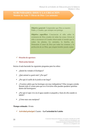 Manual de actividades de Educación para la Infancia
Módulo I- Dios
Comisión Educación Infancia, Juventud y Familia de la FEE
comision.educacion.fee@gmail.com
Comisión Europa de Educación CEE-CEI
educacao.eu.cei@gmail.com
33
SUBUNIDADES: DIOS Y LA CREACIÓN
Modelo de Aula 7: Obras de Dios- Los animales
" Oración de apertura
" Motivación Inicial:
Iniciar el aula haciendo las siguientes preguntas para los niños:
• ¿Quién ha visitado el Zoológico?
• ¿Qué animal os gustó más? ¿Por qué?
• ¿Por qué el cuello de la jirafa es tan largo?
• ¿Vosotros sabéis que las hormigas son muy trabajadoras? Ellas recogen comida
durante todo el verano para que en el invierno ellas puedan quedarse quietitas
dentro del hormiguero.
• ¿Por qué el sapo vive en el agua cuando es pequeño y fuera de ella cuando es
adulto?
• ¿Cómo nace una mariposa?
Tiempo estimado: 10 min
" Actividad principal: Cuento – La Curiosidad de Luisito
Objetivo general: Comprender que Dios es nuestro
Padre y Creador, que siempre nos protege.
Objetivo específico: Concienciar el niño sobre la
existencia de Dios creador de todas las cosas; Llevar al
niño a reconocer al Creador observando el mundo que le
rodea: las plantas, los animales, la familia, etc.
Demostrar el amor de Dios por todas las criaturas y la
perfección de su Obra, que ningún hombre puede copiar.
 