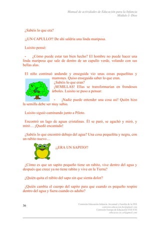 Manual de actividades de Educación para la Infancia
Módulo I- Dios
Comisión Educación Infancia, Juventud y Familia de la FEE
comision.educacion.fee@gmail.com
Comisión Europa de Educación CEE-CEI
educacao.eu.cei@gmail.com
36
¿Sabéis lo que era?
¡¡UN CAPULLO!! De ahí saldría una linda mariposa.
Luisito pensó:
- ¿Cómo puede estar tan bien hecho? El hombre no puede hacer una
linda mariposa que sale de dentro de un capullo verde, volando con sus
bellas alas.
El niño continuó andando y enseguida vio unas cosas pequeñitas y
marrones. Quiso enseguida saber lo que eran.
¿Sabéis lo que eran?
¡SEMILLAS! Ellas se transformarían en frondosos
árboles. Luisito se puso a pensar:
- ¡Nadie puede entender una cosa así! Quién hizo
la semilla debe ser muy sabio.
Luisito siguió caminando junto a Piloto.
Encontró un lago de aguas cristalinas. Él se paró, se agachó y miró, y
miró… ¡Quedó encantado!
¿Sabéis lo que encontró debajo del agua? Una cosa pequeñita y negra, con
un rabito nuevo…
¡¡ERA UN SAPITO!!
¿Cómo es que un sapito pequeño tiene un rabito, vive dentro del agua y
después que crece ya no tiene rabito y vive en la Tierra?
¿Quién quita el rabito del sapo sin que sienta dolor?
¿Quién cambia el cuerpo del sapito para que cuando es pequeño respire
dentro del agua y fuera cuando es adulto?
 