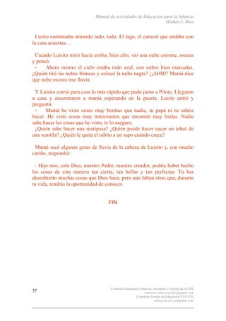 Manual de actividades de Educación para la Infancia
Módulo I- Dios
Comisión Educación Infancia, Juventud y Familia de la FEE
comision.educacion.fee@gmail.com
Comisión Europa de Educación CEE-CEI
educacao.eu.cei@gmail.com
37
Lusito continuaba mirando todo, todo. El lago, el caracol que andaba con
la casa acuestas…
Cuando Luisito miró hacia arriba, bien alto, vio una nube enorme, oscura
y pensó:
- Ahora mismo el cielo estaba todo azul, con nubes bien marcadas.
¿Quién tiró las nubes blancas y colocó la nube negra? ¡¡AHH!! Mamá dice
que nube oscura trae lluvia.
Y Luisito corrió para casa lo más rápido que pudo junto a Piloto. Llegaron
a casa y encontraron a mamá esperando en la puerta. Lusito entró y
preguntó:
- Mamá he visto cosas muy bonitas que nadie, ni papá ni tu sabéis
hacer. He visto cosas muy interesantes que encontré muy lindas. Nadie
sabe hacer las cosas que he visto, te lo aseguro.
¿Quién sabe hacer una mariposa? ¿Quién puede hacer nacer un árbol de
una semilla? ¿Quién le quita el rabito a un sapo cuándo crece?
Mamá secó algunas gotas de lluvia de la cabeza de Luisito y, con mucho
cariño, respondió:
- Hijo mío, solo Dios, nuestro Padre, nuestro creador, podría haber hecho
las cosas de esta manera tan cierta, tan bellas y tan perfectas. Tu has
descubierto muchas cosas que Dios hace, pero aún faltan otras que, durante
tu vida, tendrás la oportunidad de conocer.
FIN
 