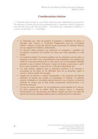 Manual de actividades de Educación para la Infancia
Módulo I- Dios
Comisión Educación Infancia, Juventud y Familia de la FEE
comision.educacion.fee@gmail.com
Comisión Europa de Educación CEE-CEI
educacao.eu.cei@gmail.com
4
Consideraciones básicas
(...)“Durante mucho tiempo se creyó haber hecho bastante, difundiendo la instrucción,
sin embargo, la instrucción sin una enseñanza moral es impotente y estéril. Es preciso,
antes de todo, hacer del niño un hombre – un hombre que comprenda sus deberes y
conozca sus derechos”(...) León Denis
• Es importante que, antes de preparar el programa o calendario de clases, el
educador deba conocer el “Contenido Programático para las Actividades
Infantil” (adjunto al final del manual) donde encontrará los Módulos Básicos
con sus respectivas Unidades y Subunidades.
• El educador deberá preparar con antelación un programa o calendario de
actividades escogiendo con cuidado los temas que serán abordados en cada
unidad.
• La enseñanza espírita y la moral evangélica son los elementos con los cuales se
trabajará en las aulas. Estos conocimientos serán trasladados a los alumnos por
medio de situaciones prácticas de la vida, pues lo que la metodología empleada
pretende es que el alumno reflexione y saque sus propias conclusiones a partir
de los temas estudiados, ya que sólo así se efectúa el aprendizaje real.
• Las aulas deberán adaptarse para su aplicación conforme a los intereses y
necesidades de los niños, en las diferentes fases de su desarrollo, según el
criterio y el buen sentido del educador.
• Algunas de las historias o cuentos incorporadas a este programa aún deberán
analizarse de manera que puedan ser readaptadas al lenguaje, al ambiente
cultural, realidades, etc. prestando especial atención a sus vivencias a la hora de
relatarlas de manera que el niño pueda incorporarlas definitivamente a su
patrimonio personal.
• La clase no puede comenzar sin una preparación inicial además de la oración.
En dicha preparación no deben faltar las músicas suaves y tranquilas,
instrumentales o no, que permitan un ambiente relajado que aleje a los niños del
natural nerviosismo, predisponiéndolos para la asimilación de los contenidos.
 
