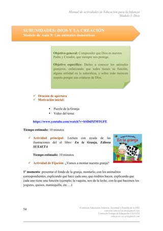 Manual de actividades de Educación para la Infancia
Módulo I- Dios
Comisión Educación Infancia, Juventud y Familia de la FEE
comision.educacion.fee@gmail.com
Comisión Europa de Educación CEE-CEI
educacao.eu.cei@gmail.com
54
SUBUNIDADES: DIOS Y LA CREACIÓN
Modelo de Aula 9: Los animales domésticos
" Oración de apertura
" Motivación inicial:
• Puzzle de la Granja
• Video del tema:
https://www.youtube.com/watch?v=bSDd5ZMTGFE
Tiempo estimado: 10 minutos
" Actividad principal: Lectura con ayuda de las
ilustraciones del el libro: En la Granja, Editora
SUSAETA
Tiempo estimado: 10 minutos
" Actividad de Fijación: ¿Vamos a montar nuestra granja?
1º momento: presentar el fondo de la granja, montarlo, con los animalitos
correspondientes, explicando qué hace cada uno, que ruiditos hacen, explicando que
cada uno tiene una función (ejemplo, la vaquita, nos da la leche, con la que hacemos los
yogures, quesos, mantequilla, etc.…)
Objetivo general: Comprender que Dios es nuestro
Padre y Creador, que siempre nos protege.
Objetivo específico: Darles a conocer los animales
granjeros, enfatizando que todos tienen su función,
alguna utilidad en la naturaleza, y sobre todo merecen
respeto porque son criaturas de Dios.
 