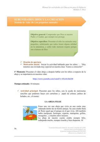 Manual de actividades de Educación para la Infancia
Módulo I- Dios
Comisión Educación Infancia, Juventud y Familia de la FEE
comision.educacion.fee@gmail.com
Comisión Europa de Educación CEE-CEI
educacao.eu.cei@gmail.com
56
SUBUNIDADES: DIOS Y LA CREACIÓN
Modelo de Aula 10: Los pequeños animales
" Oración de apertura
" Motivación inicial: Iniciar la actividad hablando para los niños: … “Hoy
tenemos una invitada muy especial en nuestra clase. Vamos a conocerla!”
1º Momento: Presentar el video abajo y después hablar con los niños a respecto de la
abeja y su importancia en nuestras vidas.
https://www.youtube.com/watch?v=I3LrhvSaGM
Tiempo estimado: 10 minutos
" Actividad principal: Presentar para los niños, con la ayuda de marionetas
sencillas que podemos hacer con cartulinas y papel de colores, palitos de
helados, etc., el cuento:
LA ABEJA FELIZ
Erase una vez una abeja que vivía en una casita muy
ordenada dentro de un bonito parque. Su casa estaba llena
de flores igual que el parque en el que vivía. Allí también
había mariposas, hormigas, cigarras, mariquitas, grillos,
mosquitos... y muchos otros insectos.
La abeja de nuestro cuento estaba siempre feliz,
trabajando mucho, siempre risueña y bien dispuesta. Al
Objetivo general: Comprender que Dios es nuestro
Padre y Creador, que siempre nos protege.
Objetivo específico: Presentar al niño los animales muy
pequeños, enfatizando que todos tienen alguna utilidad
en la naturaleza, y sobre todo merecen respeto porque
son criaturas de Dios
 