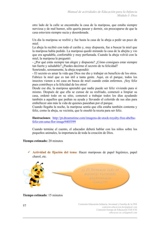 Manual de actividades de Educación para la Infancia
Módulo I- Dios
Comisión Educación Infancia, Juventud y Familia de la FEE
comision.educacion.fee@gmail.com
Comisión Europa de Educación CEE-CEI
educacao.eu.cei@gmail.com
57
otro lado de la calle se encontraba la casa de la mariposa, que estaba siempre
nerviosa y de mal humor, sólo quería pasear y dormir, sin preocuparse de que la
casa estuviera siempre sucia y desordenada.
Un día la mariposa se resfrió y fue hasta la casa de la abeja a pedir un poco de
miel.
La abeja la recibió con todo el cariño y, muy dispuesta, fue a buscar la miel que
la mariposa había pedido. La mariposa quedó mirando la casa de la abejita y vio
que era agradable, confortable y muy perfumada. Cuando la abeja volvió con la
miel, la mariposa le preguntó:
- ¿Por qué estás siempre tan alegre y dispuesta? ¿Cómo consigues estar siempre
tan fuerte y saludable? ¿Puedes decirme el secreto de tu felicidad?
Sonriendo, serenamente, la abeja respondió:
- El secreto es amar la vida que Dios me dio y trabajar en beneficio de los otros.
Fabrico la miel que es tan útil a tanta gente. Aquí, en el parque, todos los
insectos vienen a mi casa en busca de miel cuando están enfermos. ¡Soy feliz
pues contribuyo a la felicidad de los otros!
Desde ese día, la mariposa aprendió que nadie puede ser feliz viviendo para si
mismo. Después de que ella se curase de su resfriado, comenzó a limpiar su
casa, ordenó todo en su sitio, comenzó a trabajar todos los días ayudando
también a aquellos que pedían su ayuda y llevando el colorido de sus alas para
embellecer aún más la vida de quienes paseaban por el parque.
Cuando llegaba la noche, la mariposa sentía que ella estaba también contenta y
feliz, como la abeja, su vecinita, que le enseñó la receta para ser feliz.
Ilustraciones: http://pt.dreamstime.com/imagens-de-stock-royalty-free-abelha-
feliz-em-uma-flor-image9405599
Cuando termine el cuento, el educador deberá hablar con los niños sobre los
pequeños animales, la importancia de toda la creación de Dios.
Tiempo estimado: 20 minutos
" Actividad de fijación del tema: Hacer mariposas de papel higiénico, papel
charol, etc.
Tiempo estimado: 15 minutos
 