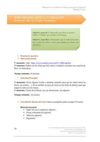 Manual de actividades de Educación para la Infancia
Módulo I- Dios
Comisión Educación Infancia, Juventud y Familia de la FEE
comision.educacion.fee@gmail.com
Comisión Europa de Educación CEE-CEI
educacao.eu.cei@gmail.com
59
SUBUNIDADES: DIOS Y LA CREACIÓN
Modelo de Aula 11: El suelo y las plantas
" Oración de apertura
" Motivación inicial:
1º momento: video https://www.youtube.com/watch?v=tQJExqbrIu8
2º momento: Hablar con los niños que hoy vamos a empezar a estudiar otra creación de
Dios: La Naturaleza.
Tiempo estimado: 10 minutos
" Actividad Principal:
1º momento: Llevar algunos rosales o plantitas naturales para que los niños miren las
flores, sus colores… y llevar también un poco de tierra en una bolsa de plástico para que
toquen la tierra con las manos.
2º momento: Cuento de El Rosal, con sus ilustraciones. (en adjunto)
Tiempo estimado: 20 minutos
" Actividad de fijación del tema: Hacer un pequeño jardín en papel A4 cartón
Material necesario:
• Papel A4 con el césped (en adjunto)
• Flores coloreadas (en adjunto)
• Árbol (en adjunto)
• Pegamento
Objetivo general: Comprender que Dios es nuestro
Padre y Creador, que siempre nos protege.
Objetivo específico: Informarles que la tierra (el suelo)
fue creado por Dios y sirve para plantar las flores, los
alimentos...
 