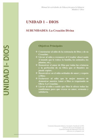 Manual de actividades de Educación para la Infancia
Módulo I- Dios
Comisión Educación Infancia, Juventud y Familia de la FEE
comision.educacion.fee@gmail.com
Comisión Europa de Educación CEE-CEI
educacao.eu.cei@gmail.com
6
UNIDAD 1 – DIOS
SUBUNIDADES: La Creación Divina
Objetivos Principales
! Concienciar al niño de la existencia de Dios y de su
Creación;
! Llevar al niño a reconocer al Creador observando
el mundo que le rodea: la familia, los animales, las
plantas, etc.;
! Demostrar el amor de Dios por todas las criaturas
y la perfección de su Obra que el Hombre no
puede copiar;
! Desenvolver en el niño actitudes de amor y respeto
a Dios;
! Esclarecer al niño que la mejor manera de
demostrar nuestro Amor a Dios es respetando su
Obra: La Creación;
! Llevar al niño a sentir que Dios le ofrece todas las
condiciones para que crezca en amor, armonía y
sabiduría.
 